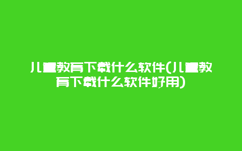 儿童教育下载什么软件(儿童教育下载什么软件好用)