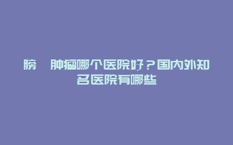 膀胱肿瘤哪个医院好？国内外知名医院有哪些