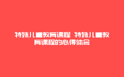 特殊儿童教育课程 特殊儿童教育课程的心得体会