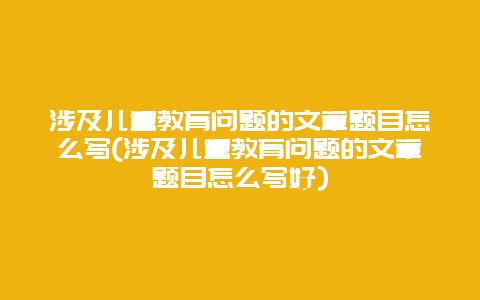 涉及儿童教育问题的文章题目怎么写(涉及儿童教育问题的文章题目怎么写好)