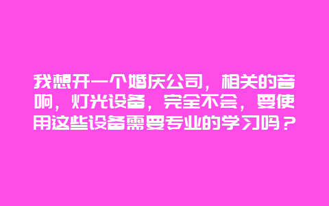 我想开一个婚庆公司，相关的音响，灯光设备，完全不会，要使用这些设备需要专业的学习吗？