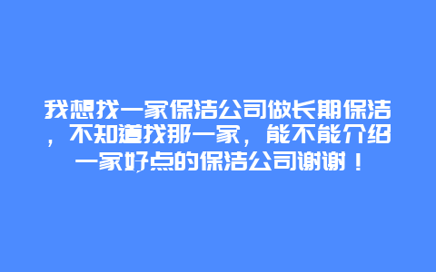 我想找一家保洁公司做长期保洁，不知道找那一家，能不能介绍一家好点的保洁公司谢谢！