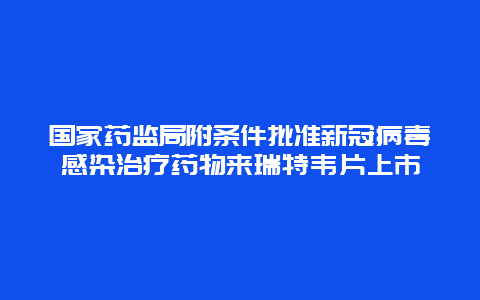 国家药监局附条件批准新冠病毒感染治疗药物来瑞特韦片上市