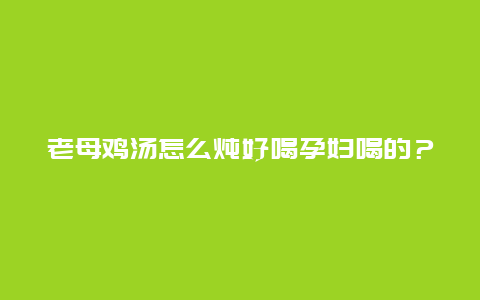 老母鸡汤怎么炖好喝孕妇喝的？