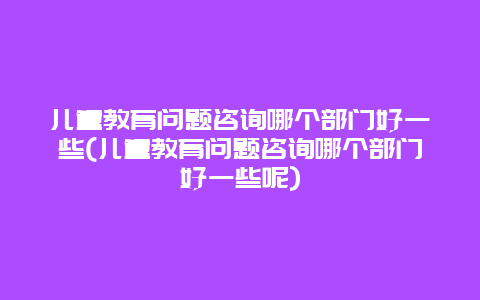 儿童教育问题咨询哪个部门好一些(儿童教育问题咨询哪个部门好一些呢)