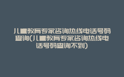 儿童教育专家咨询热线电话号码查询(儿童教育专家咨询热线电话号码查询不到)