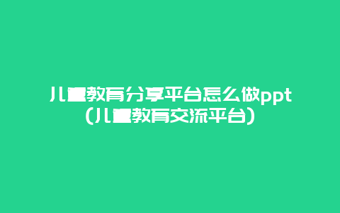 儿童教育分享平台怎么做ppt(儿童教育交流平台)