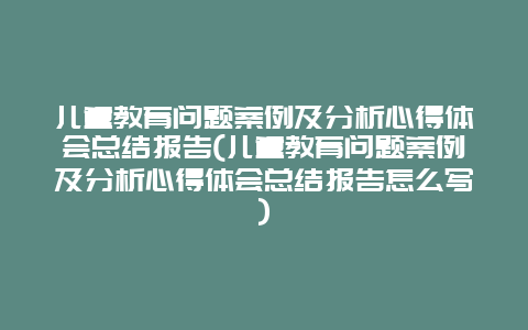 儿童教育问题案例及分析心得体会总结报告(儿童教育问题案例及分析心得体会总结报告怎么写)