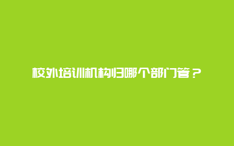 校外培训机构归哪个部门管？