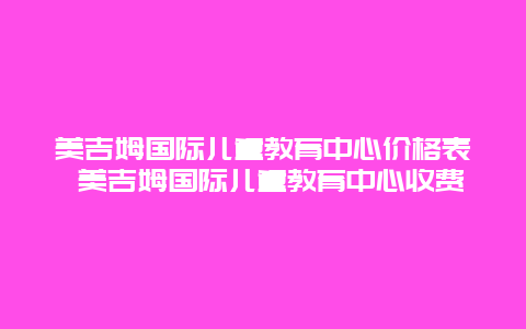 美吉姆国际儿童教育中心价格表 美吉姆国际儿童教育中心收费