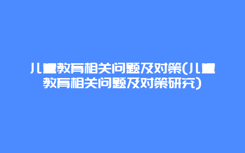 儿童教育相关问题及对策(儿童教育相关问题及对策研究)