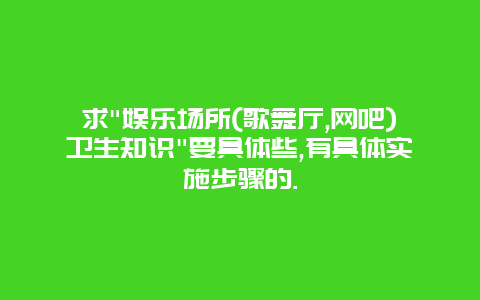 求"娱乐场所(歌舞厅,网吧)卫生知识"要具体些,有具体实施步骤的.