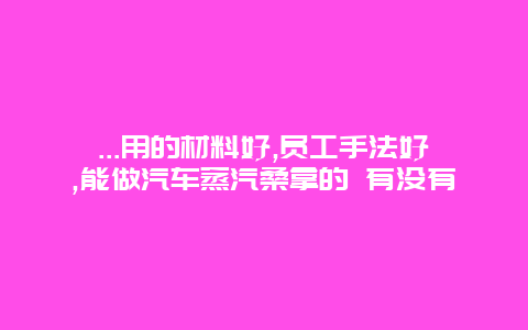 ...用的材料好,员工手法好,能做汽车蒸汽桑拿的 有没有