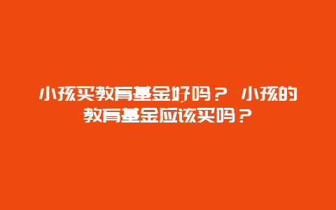 小孩买教育基金好吗？ 小孩的教育基金应该买吗？