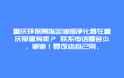 重庆环保局指定油烟净化器在重庆那里有卖？ 联系电话是多少。谢谢！要饭店自己用。