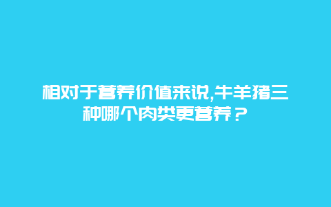 相对于营养价值来说,牛羊猪三种哪个肉类更营养？