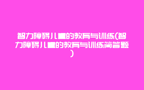 智力障碍儿童的教育与训练(智力障碍儿童的教育与训练简答题)