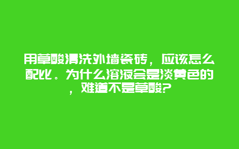 用草酸清洗外墙瓷砖，应该怎么配比。为什么溶液会是淡黄色的，难道不是草酸?