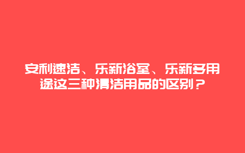 安利速洁、乐新浴室、乐新多用途这三种清洁用品的区别？