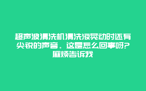 超声波清洗机清洗液晃动时还有尖锐的声音。这是怎么回事呀?麻烦告诉我