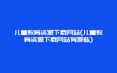 儿童教育资源下载网站(儿童教育资源下载网站有哪些)