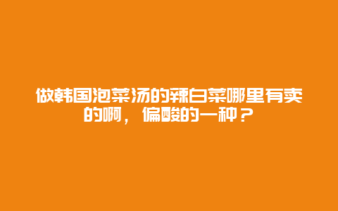 做韩国泡菜汤的辣白菜哪里有卖的啊，偏酸的一种？