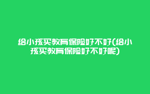 给小孩买教育保险好不好(给小孩买教育保险好不好呢)