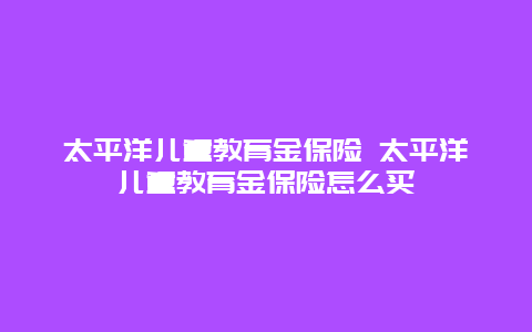 太平洋儿童教育金保险 太平洋儿童教育金保险怎么买