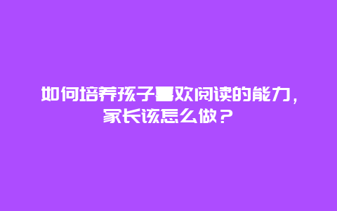 如何培养孩子喜欢阅读的能力，家长该怎么做？