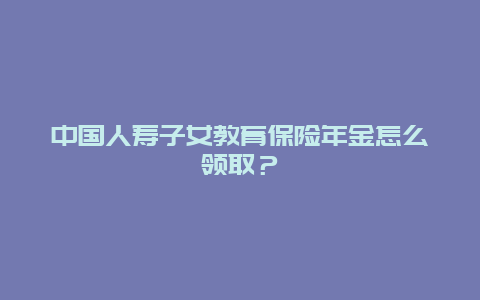 中国人寿子女教育保险年金怎么领取？