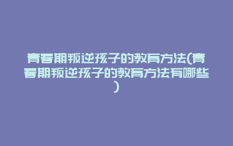 青春期叛逆孩子的教育方法(青春期叛逆孩子的教育方法有哪些)