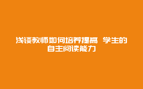 浅谈教师如何培养提高 学生的自主阅读能力