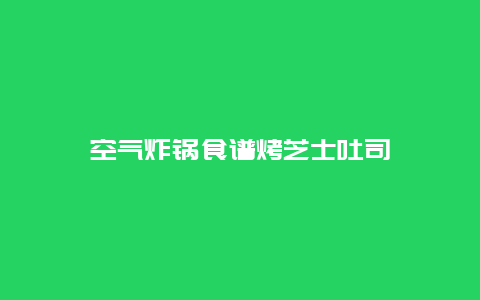 空气炸锅食谱烤芝士吐司