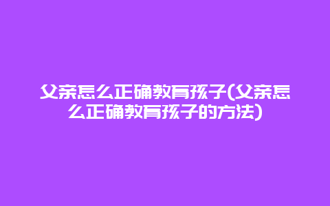 父亲怎么正确教育孩子(父亲怎么正确教育孩子的方法)