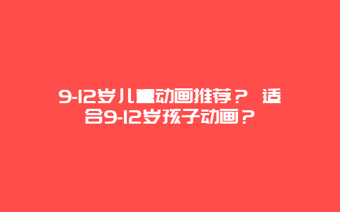 9-12岁儿童动画推荐？ 适合9-12岁孩子动画？