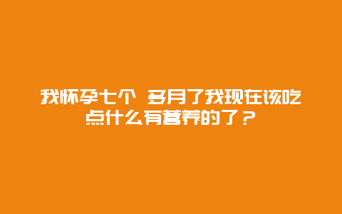 我怀孕七个 多月了我现在该吃点什么有营养的了？