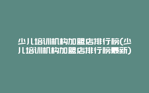 少儿培训机构加盟店排行榜(少儿培训机构加盟店排行榜最新)