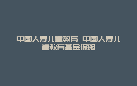 中国人寿儿童教育 中国人寿儿童教育基金保险