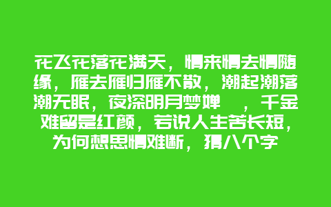 花飞花落花满天，情来情去情随缘，雁去雁归雁不散，潮起潮落潮无眠，夜深明月梦婵娟，千金难留是红颜，若说人生苦长短，为何想思情难断，猜八个字