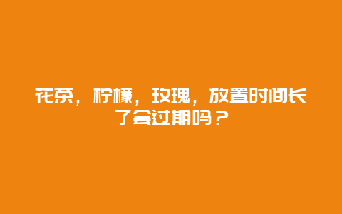 花茶，柠檬，玫瑰，放置时间长了会过期吗？