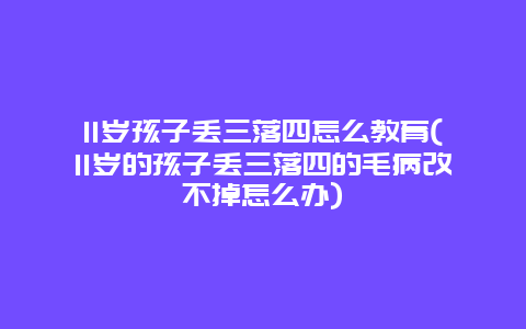 11岁孩子丢三落四怎么教育(11岁的孩子丢三落四的毛病改不掉怎么办)