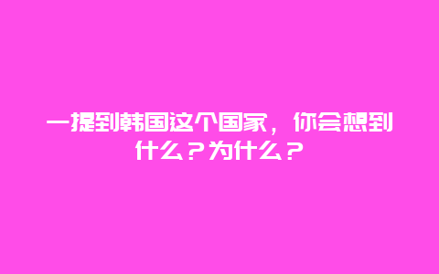 一提到韩国这个国家，你会想到什么？为什么？