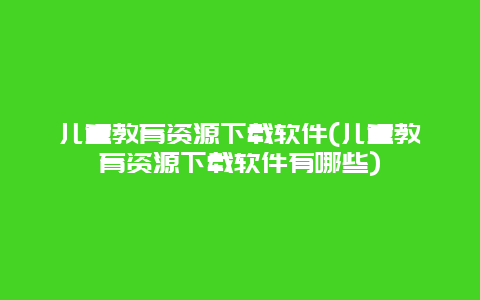 儿童教育资源下载软件(儿童教育资源下载软件有哪些)