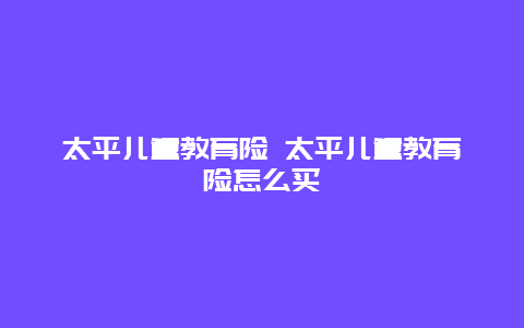 太平儿童教育险 太平儿童教育险怎么买