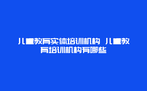 儿童教育实体培训机构 儿童教育培训机构有哪些