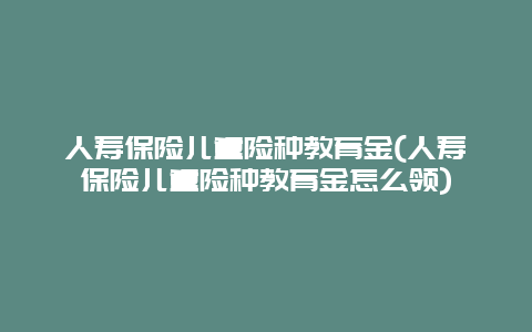 人寿保险儿童险种教育金(人寿保险儿童险种教育金怎么领)