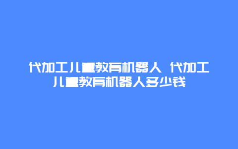 代加工儿童教育机器人 代加工儿童教育机器人多少钱