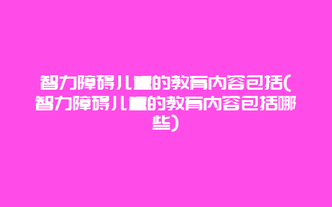 智力障碍儿童的教育内容包括(智力障碍儿童的教育内容包括哪些)