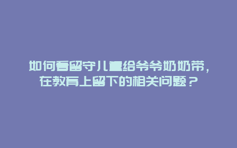 如何看留守儿童给爷爷奶奶带，在教育上留下的相关问题？