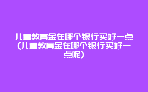 儿童教育金在哪个银行买好一点(儿童教育金在哪个银行买好一点呢)